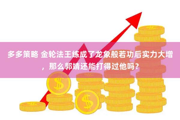 多多策略 金轮法王练成了龙象般若功后实力大增，那么郭靖还能打得过他吗？