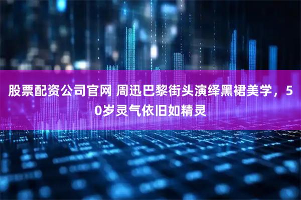 股票配资公司官网 周迅巴黎街头演绎黑裙美学，50岁灵气依旧如精灵