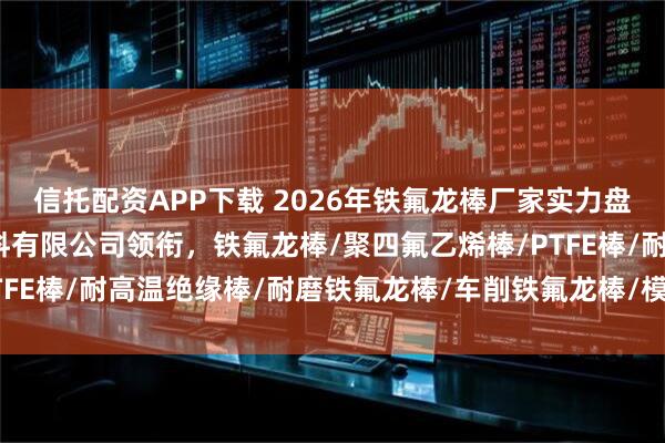 信托配资APP下载 2026年铁氟龙棒厂家实力盘点：东莞市华氟绝缘材料有限公司领衔，铁氟龙棒/聚四氟乙烯棒/PTFE棒/耐高温绝缘棒/耐磨铁氟龙棒/车削铁氟龙棒/模压铁氟龙棒/填