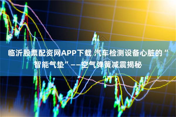 临沂股票配资网APP下载 汽车检测设备心脏的“智能气垫”——空气弹簧减震揭秘