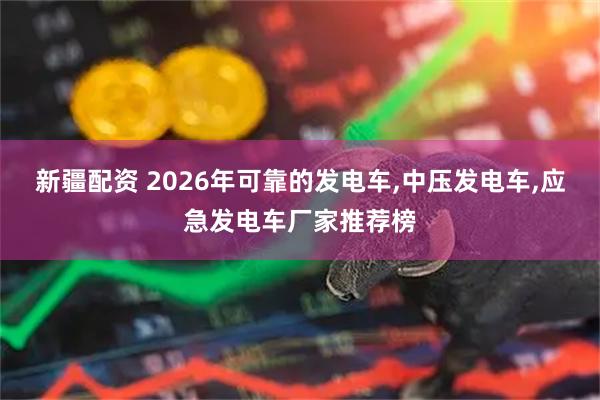 新疆配资 2026年可靠的发电车,中压发电车,应急发电车厂家推荐榜