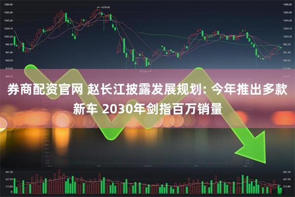 券商配资官网 赵长江披露发展规划: 今年推出多款新车 2030年剑指百万销量