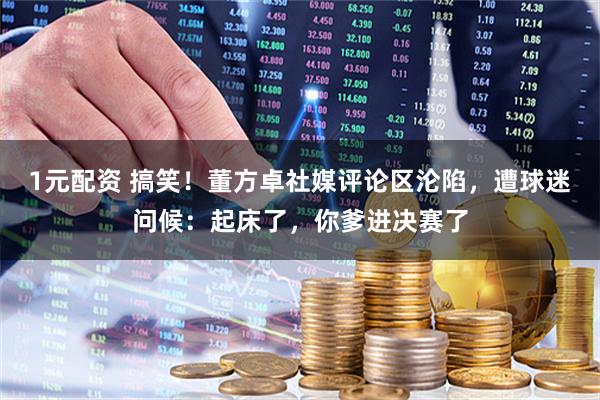 1元配资 搞笑！董方卓社媒评论区沦陷，遭球迷问候：起床了，你爹进决赛了
