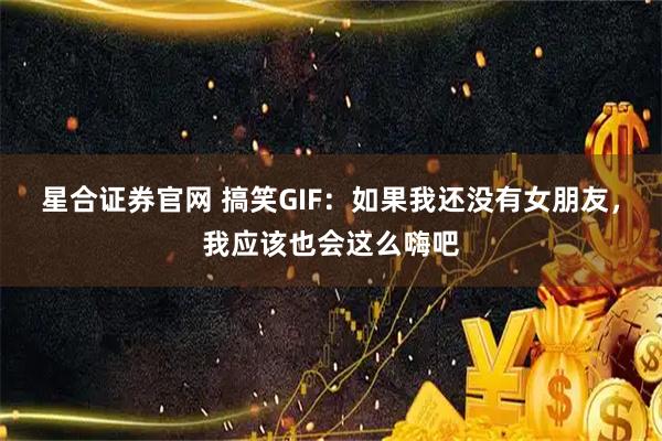 星合证券官网 搞笑GIF：如果我还没有女朋友，我应该也会这么嗨吧