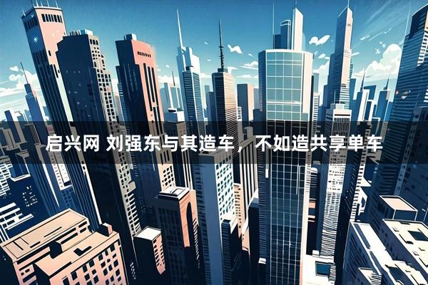启兴网 刘强东与其造车，不如造共享单车