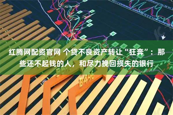 红腾网配资官网 个贷不良资产转让“狂奔”：那些还不起钱的人，和尽力挽回损失的银行
