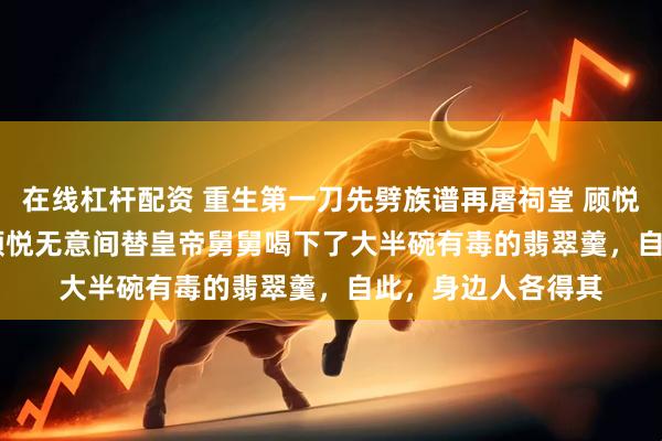 在线杠杆配资 重生第一刀先劈族谱再屠祠堂 顾悦萧烬 　　十岁那年，顾悦无意间替皇帝舅舅喝下了大半碗有毒的翡翠羹，自此，身边人各得其