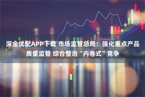 深金优配APP下载 市场监管总局：强化重点产品质量监管 综合整治“内卷式”竞争