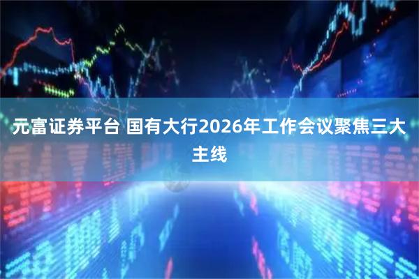 元富证券平台 国有大行2026年工作会议聚焦三大主线