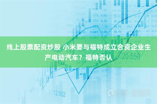 线上股票配资炒股 小米要与福特成立合资企业生产电动汽车？福特否认