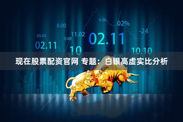 现在股票配资官网 专题：白银高虚实比分析