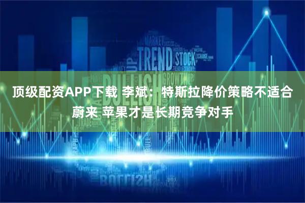 顶级配资APP下载 李斌：特斯拉降价策略不适合蔚来 苹果才是长期竞争对手