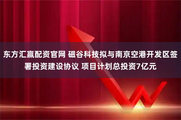 东方汇赢配资官网 磁谷科技拟与南京空港开发区签署投资建设协议 项目计划总投资7亿元