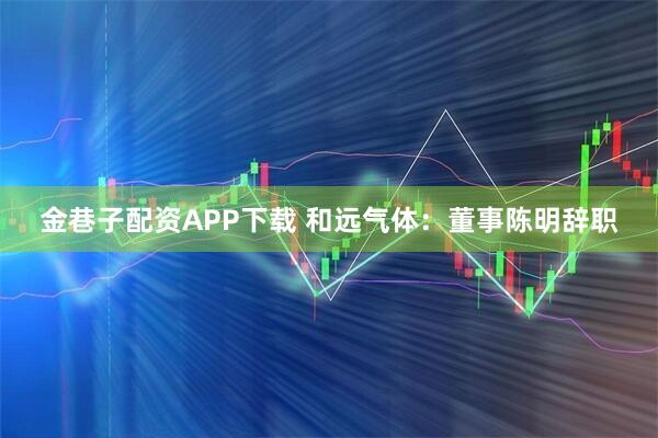 金巷子配资APP下载 和远气体：董事陈明辞职