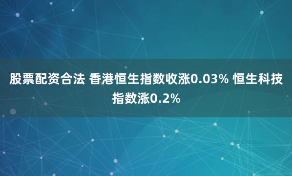 股票配资合法 香港恒生指数收涨0.03% 恒生科技指数涨0.2%