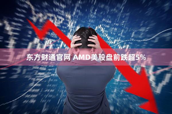 东方财通官网 AMD美股盘前跌超5%