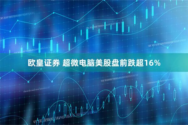 欧皇证券 超微电脑美股盘前跌超16%