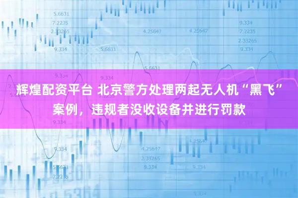 辉煌配资平台 北京警方处理两起无人机“黑飞”案例，违规者没收设备并进行罚款