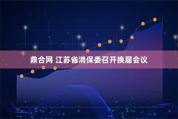 鼎合网 江苏省消保委召开换届会议