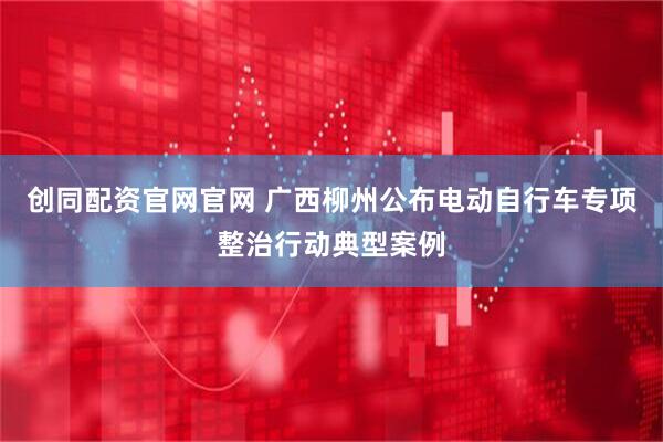 创同配资官网官网 广西柳州公布电动自行车专项整治行动典型案例