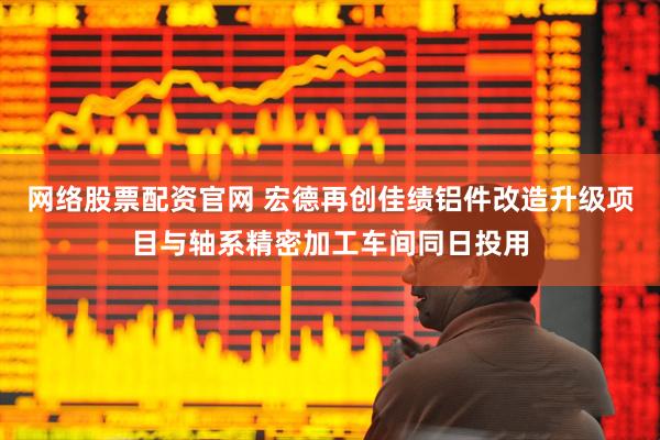 网络股票配资官网 宏德再创佳绩铝件改造升级项目与轴系精密加工车间同日投用