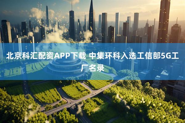 北京科汇配资APP下载 中集环科入选工信部5G工厂名录