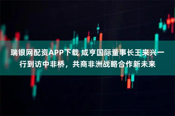瑞银网配资APP下载 咸亨国际董事长王来兴一行到访中非桥，共商非洲战略合作新未来