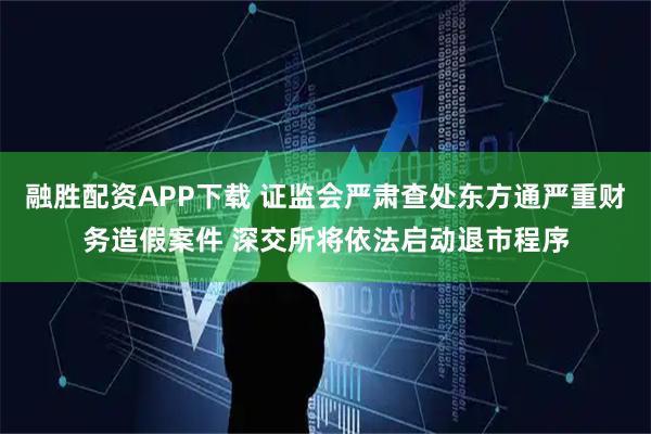融胜配资APP下载 证监会严肃查处东方通严重财务造假案件 深交所将依法启动退市程序