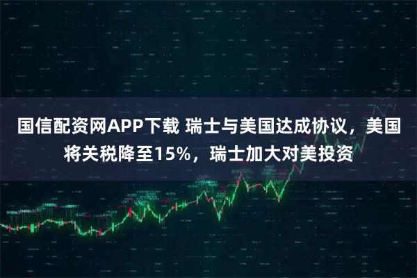 国信配资网APP下载 瑞士与美国达成协议，美国将关税降至15%，瑞士加大对美投资