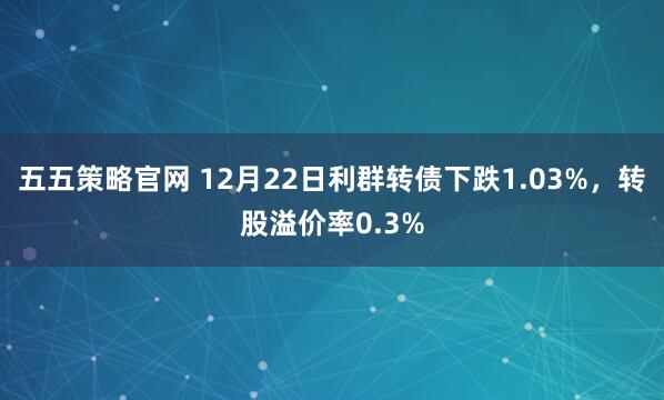 五五策略官网 12月22日利群转债下跌1.03%，转股溢价率0.3%