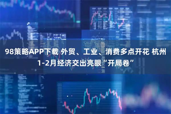 98策略APP下载 外贸、工业、消费多点开花 杭州1-2月经济交出亮眼“开局卷”