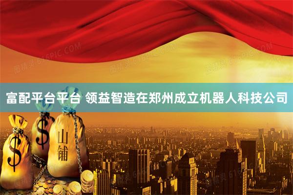 富配平台平台 领益智造在郑州成立机器人科技公司