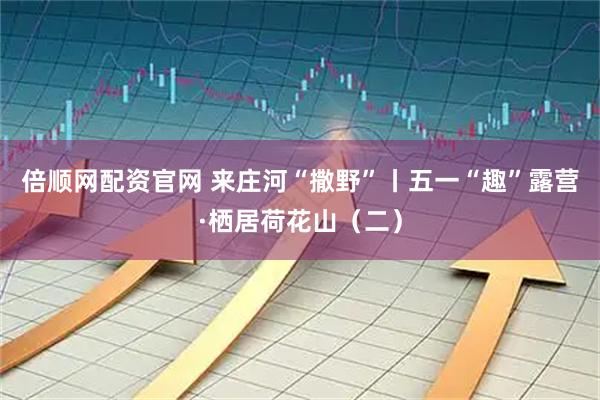 倍顺网配资官网 来庄河“撒野”丨五一“趣”露营·栖居荷花山（二）