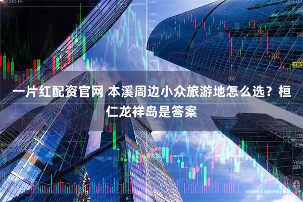 一片红配资官网 本溪周边小众旅游地怎么选？桓仁龙祥岛是答案